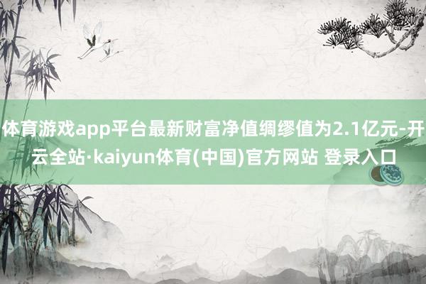 体育游戏app平台最新财富净值绸缪值为2.1亿元-开云全站·kaiyun体育(中国)官方网站 登录入口