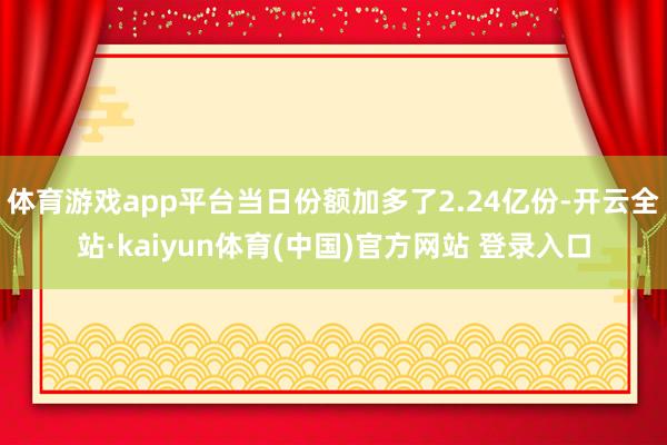 体育游戏app平台当日份额加多了2.24亿份-开云全站·kaiyun体育(中国)官方网站 登录入口