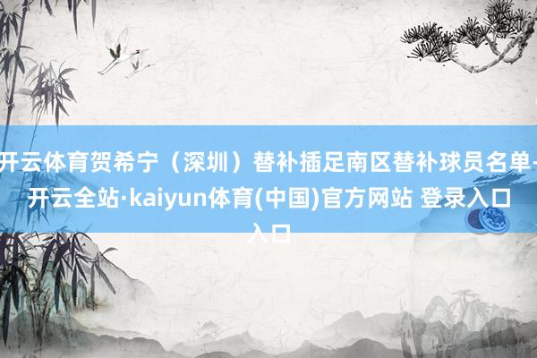 开云体育贺希宁（深圳）替补插足南区替补球员名单-开云全站·kaiyun体育(中国)官方网站 登录入口