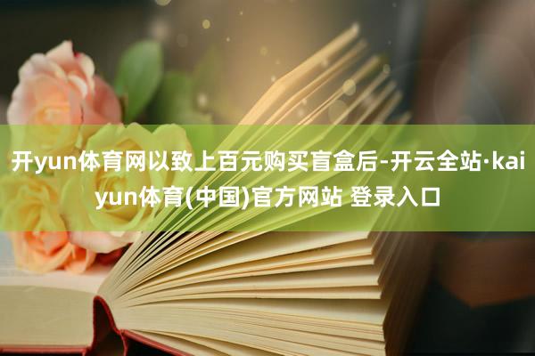 开yun体育网以致上百元购买盲盒后-开云全站·kaiyun体育(中国)官方网站 登录入口