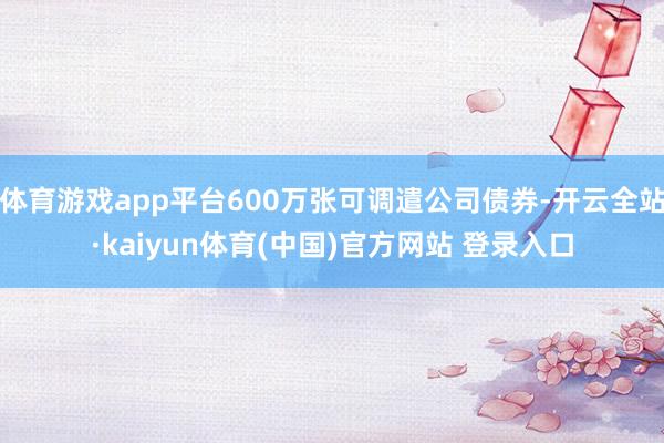 体育游戏app平台600万张可调遣公司债券-开云全站·kaiyun体育(中国)官方网站 登录入口
