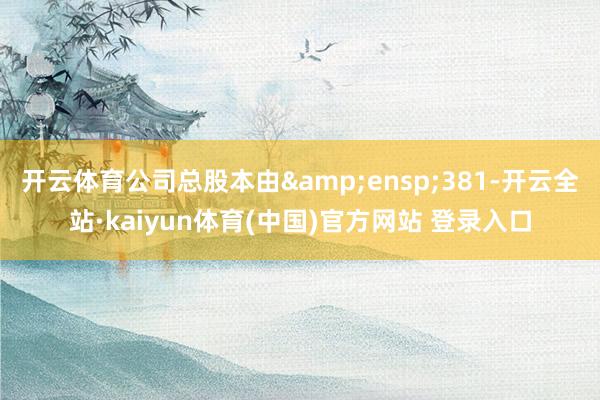 开云体育公司总股本由&ensp;381-开云全站·kaiyun体育(中国)官方网站 登录入口