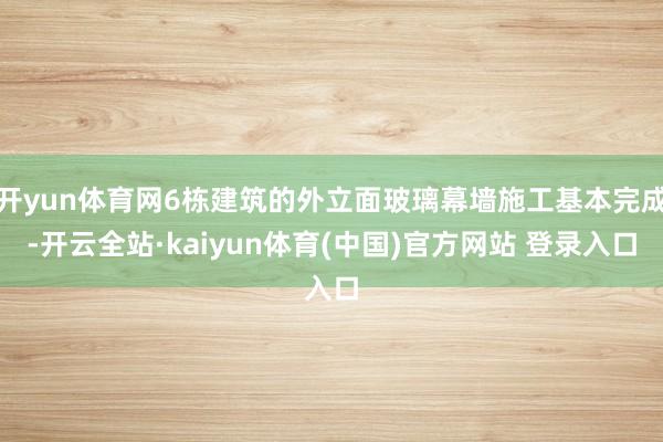 开yun体育网6栋建筑的外立面玻璃幕墙施工基本完成-开云全站·kaiyun体育(中国)官方网站 登录入口