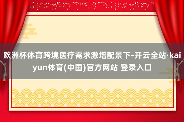 欧洲杯体育跨境医疗需求激增配景下-开云全站·kaiyun体育(中国)官方网站 登录入口