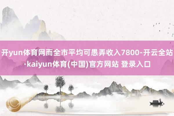 开yun体育网而全市平均可愚弄收入7800-开云全站·kaiyun体育(中国)官方网站 登录入口
