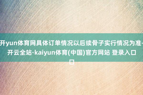开yun体育网具体订单情况以后续骨子实行情况为准-开云全站·kaiyun体育(中国)官方网站 登录入口