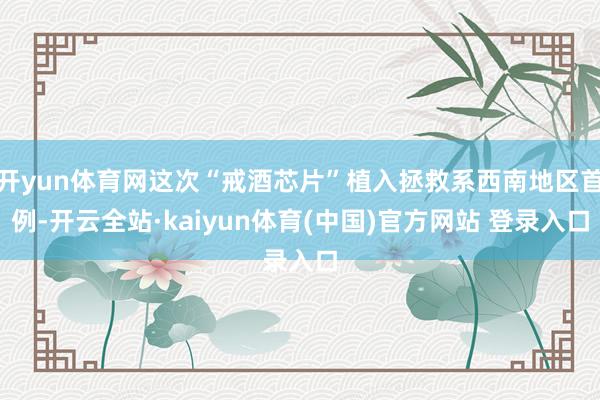 开yun体育网这次“戒酒芯片”植入拯救系西南地区首例-开云全站·kaiyun体育(中国)官方网站 登录入口