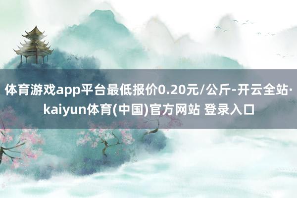 体育游戏app平台最低报价0.20元/公斤-开云全站·kaiyun体育(中国)官方网站 登录入口