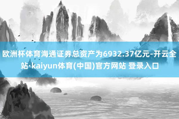欧洲杯体育海通证券总资产为6932.37亿元-开云全站·kaiyun体育(中国)官方网站 登录入口