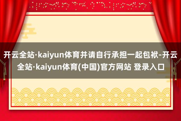 开云全站·kaiyun体育并请自行承担一起包袱-开云全站·kaiyun体育(中国)官方网站 登录入口