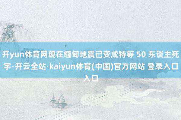 开yun体育网现在缅甸地震已变成特等 50 东谈主死字-开云全站·kaiyun体育(中国)官方网站 登录入口