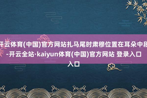开云体育(中国)官方网站扎马尾时肃穆位置在耳朵中段-开云全站·kaiyun体育(中国)官方网站 登录入口