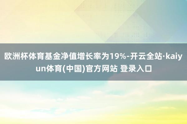 欧洲杯体育基金净值增长率为19%-开云全站·kaiyun体育(中国)官方网站 登录入口