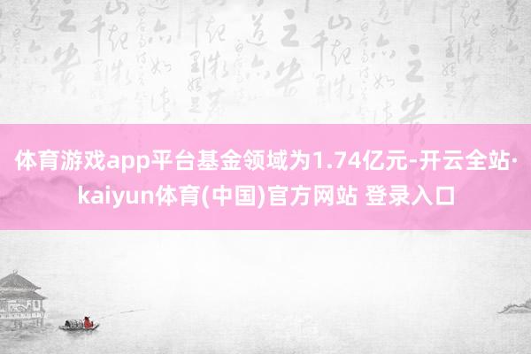 体育游戏app平台基金领域为1.74亿元-开云全站·kaiyun体育(中国)官方网站 登录入口