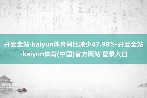开云全站·kaiyun体育同比减少47.98%-开云全站·kaiyun体育(中国)官方网站 登录入口