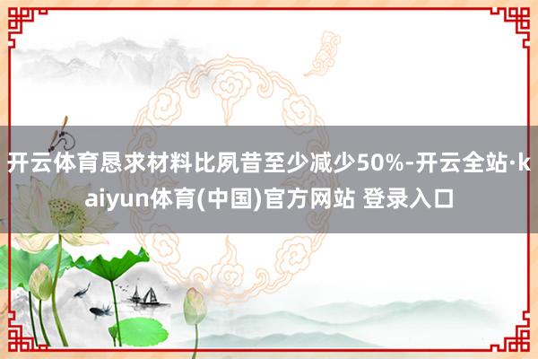 开云体育恳求材料比夙昔至少减少50%-开云全站·kaiyun体育(中国)官方网站 登录入口