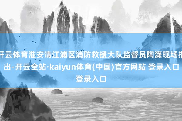 开云体育淮安清江浦区消防救援大队监督员陶潇现场指出-开云全站·kaiyun体育(中国)官方网站 登录入口