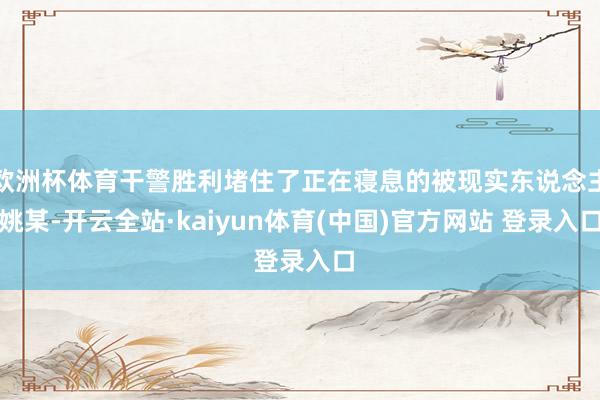 欧洲杯体育干警胜利堵住了正在寝息的被现实东说念主姚某-开云全站·kaiyun体育(中国)官方网站 登录入口