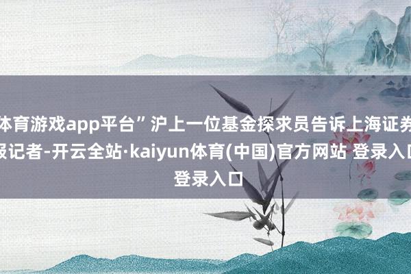 体育游戏app平台”沪上一位基金探求员告诉上海证券报记者-开云全站·kaiyun体育(中国)官方网站 登录入口